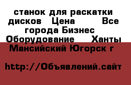 станок для раскатки дисков › Цена ­ 75 - Все города Бизнес » Оборудование   . Ханты-Мансийский,Югорск г.